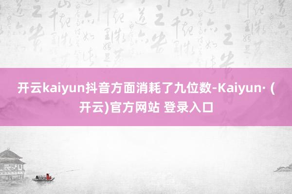 开云kaiyun抖音方面消耗了九位数-Kaiyun· (开云)官方网站 登录入口
