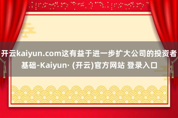开云kaiyun.com这有益于进一步扩大公司的投资者基础-Kaiyun· (开云)官方网站 登录入口