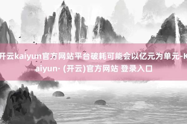 开云kaiyun官方网站平台破耗可能会以亿元为单元-Kaiyun· (开云)官方网站 登录入口