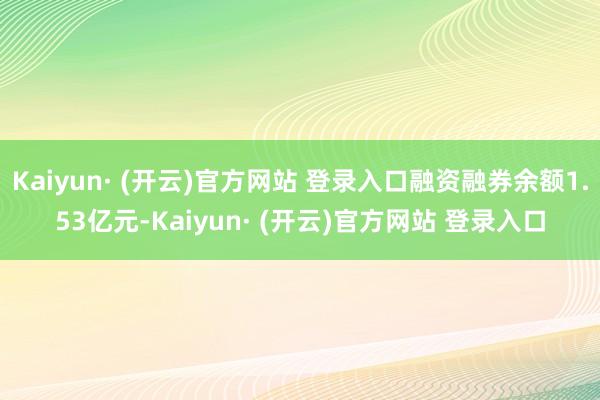 Kaiyun· (开云)官方网站 登录入口融资融券余额1.53亿元-Kaiyun· (开云)官方网站 登录入口