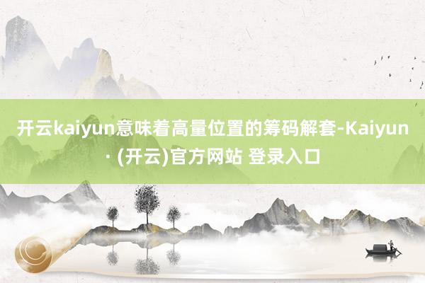 开云kaiyun意味着高量位置的筹码解套-Kaiyun· (开云)官方网站 登录入口