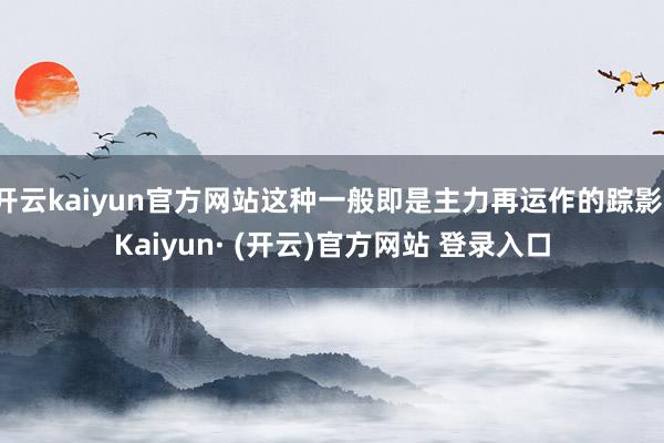 开云kaiyun官方网站这种一般即是主力再运作的踪影-Kaiyun· (开云)官方网站 登录入口