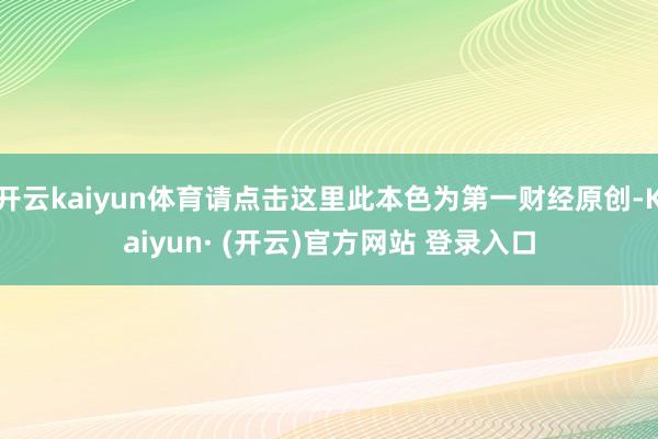 开云kaiyun体育请点击这里此本色为第一财经原创-Kaiy